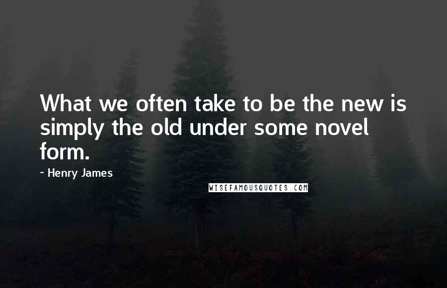 Henry James Quotes: What we often take to be the new is simply the old under some novel form.