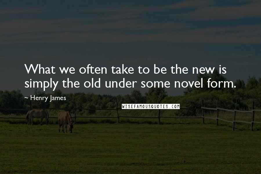 Henry James Quotes: What we often take to be the new is simply the old under some novel form.