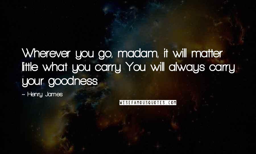 Henry James Quotes: Wherever you go, madam, it will matter little what you carry. You will always carry your goodness.