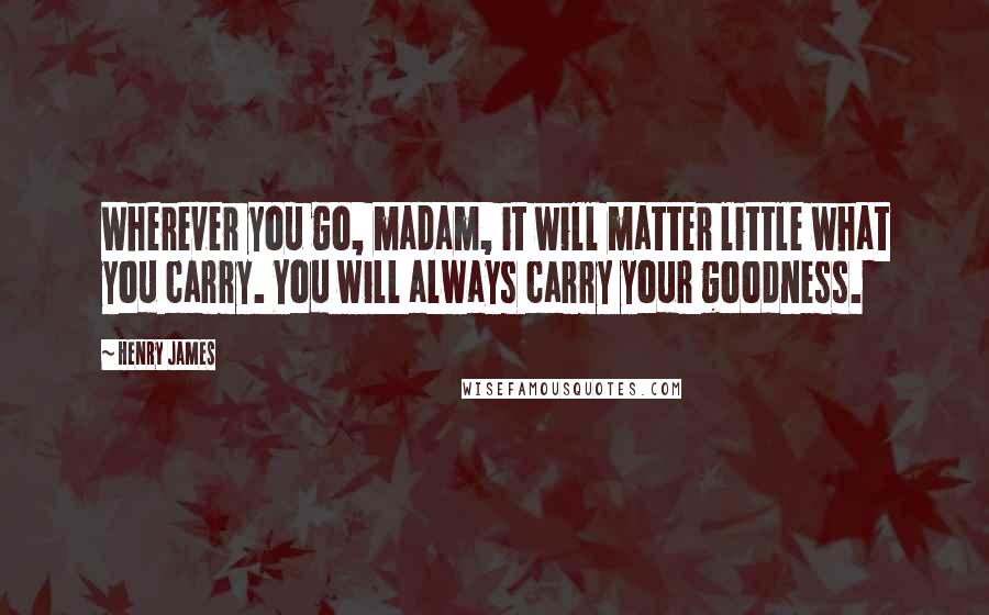 Henry James Quotes: Wherever you go, madam, it will matter little what you carry. You will always carry your goodness.