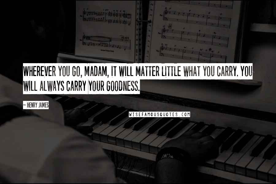 Henry James Quotes: Wherever you go, madam, it will matter little what you carry. You will always carry your goodness.