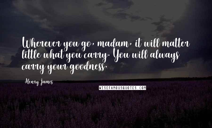 Henry James Quotes: Wherever you go, madam, it will matter little what you carry. You will always carry your goodness.