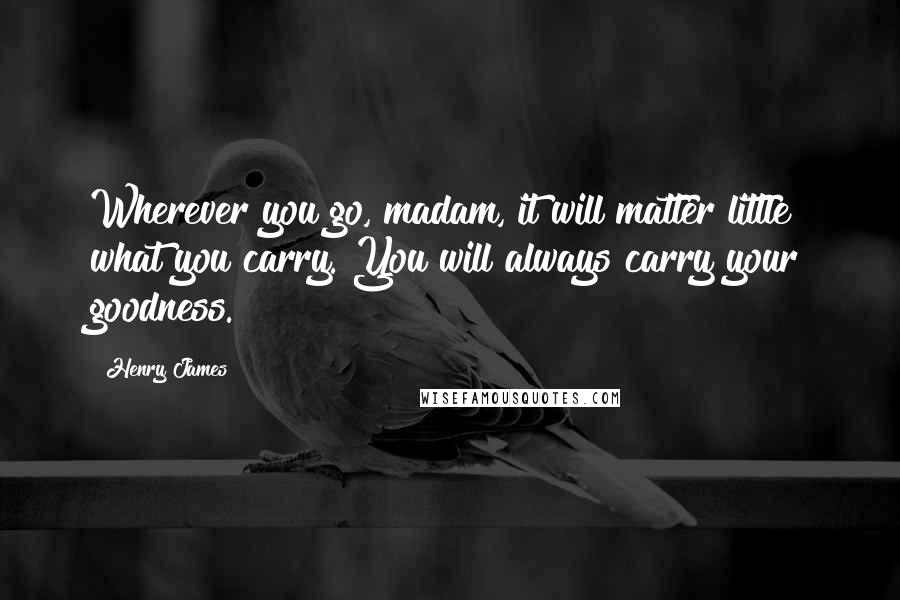 Henry James Quotes: Wherever you go, madam, it will matter little what you carry. You will always carry your goodness.