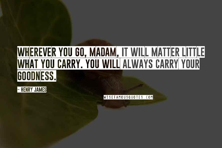 Henry James Quotes: Wherever you go, madam, it will matter little what you carry. You will always carry your goodness.