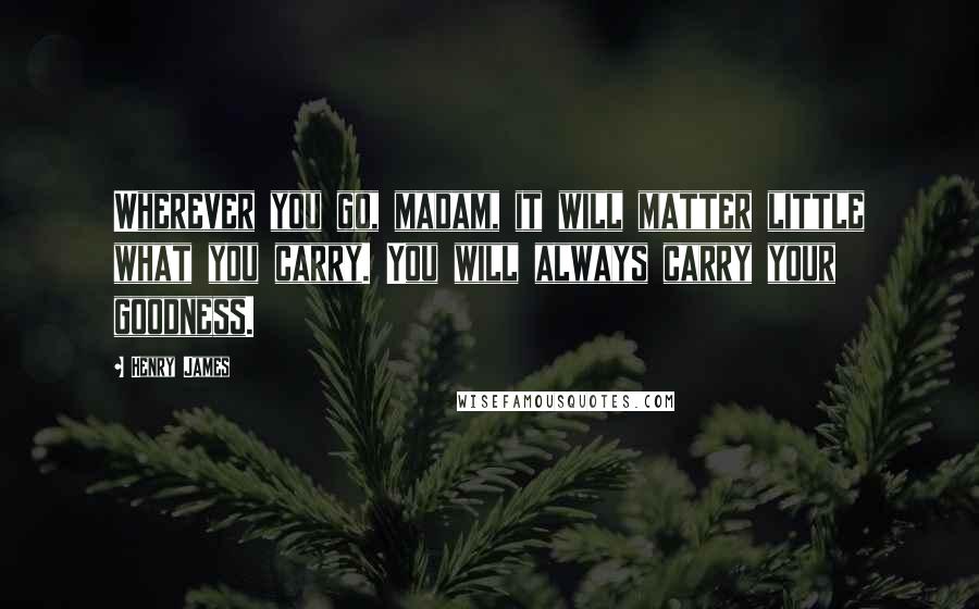 Henry James Quotes: Wherever you go, madam, it will matter little what you carry. You will always carry your goodness.