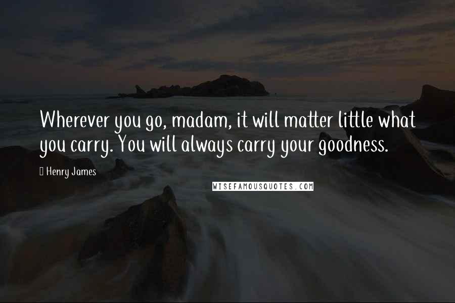 Henry James Quotes: Wherever you go, madam, it will matter little what you carry. You will always carry your goodness.
