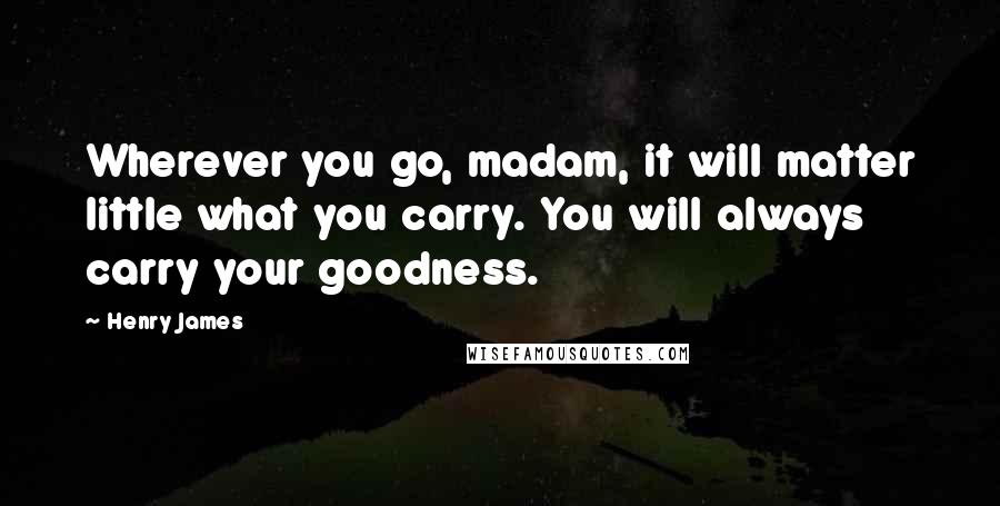 Henry James Quotes: Wherever you go, madam, it will matter little what you carry. You will always carry your goodness.