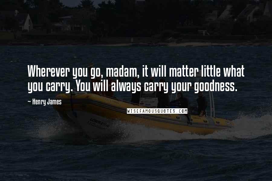 Henry James Quotes: Wherever you go, madam, it will matter little what you carry. You will always carry your goodness.