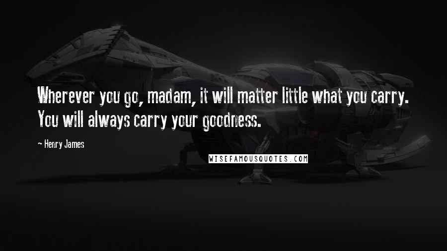 Henry James Quotes: Wherever you go, madam, it will matter little what you carry. You will always carry your goodness.