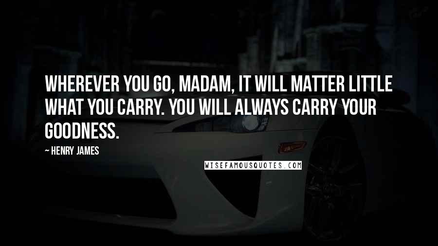 Henry James Quotes: Wherever you go, madam, it will matter little what you carry. You will always carry your goodness.