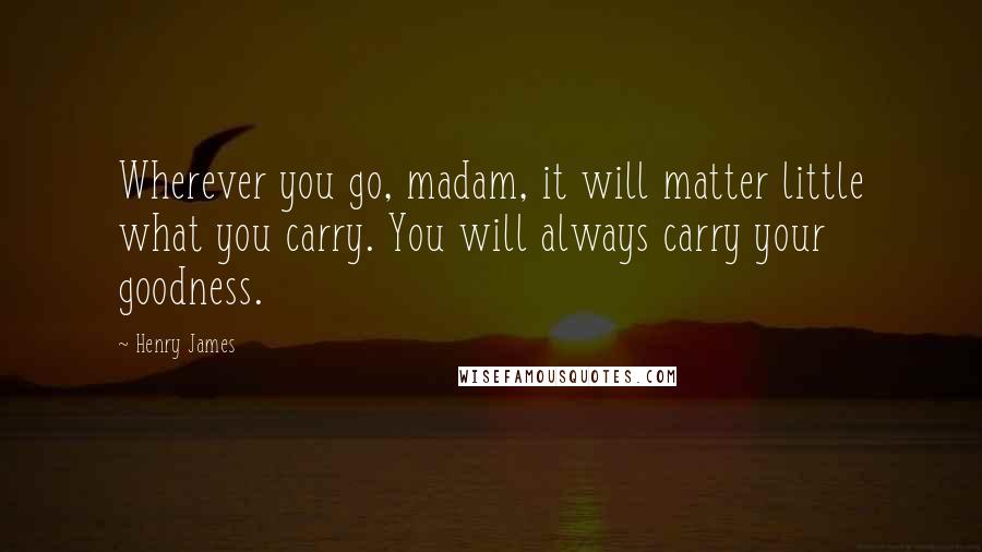 Henry James Quotes: Wherever you go, madam, it will matter little what you carry. You will always carry your goodness.