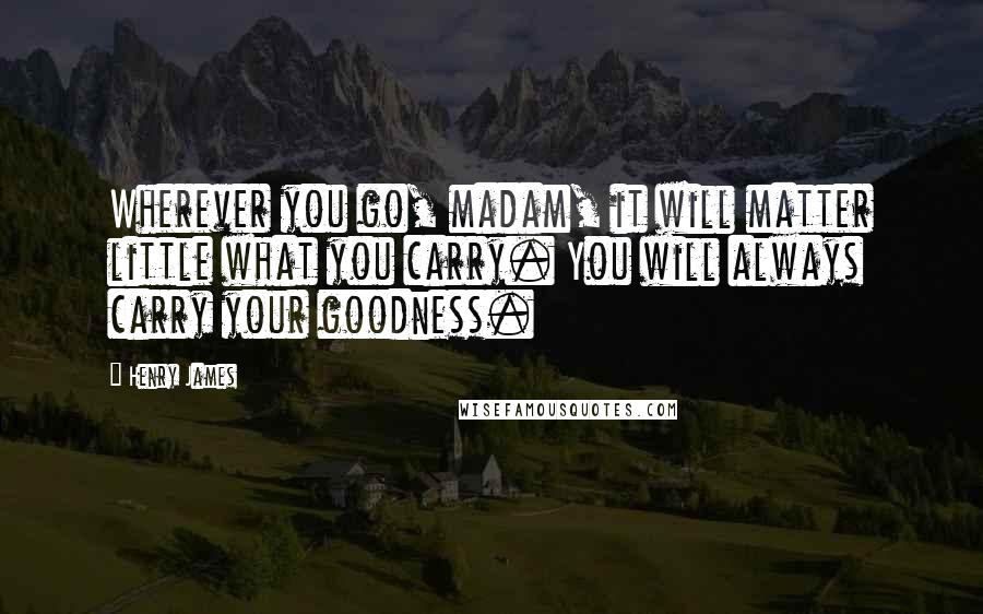 Henry James Quotes: Wherever you go, madam, it will matter little what you carry. You will always carry your goodness.