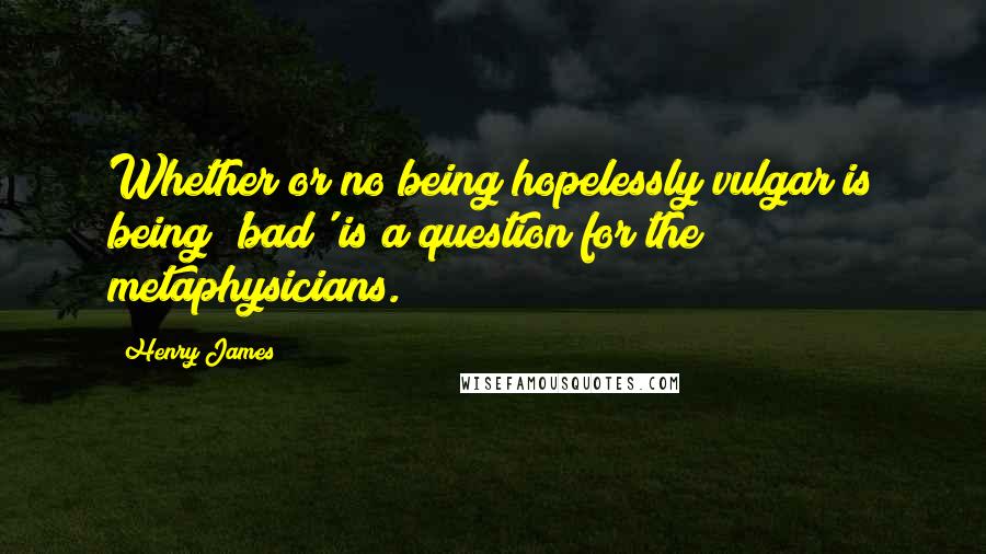 Henry James Quotes: Whether or no being hopelessly vulgar is being 'bad' is a question for the metaphysicians.