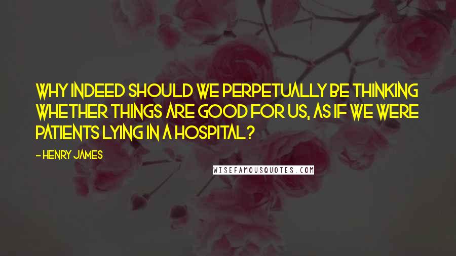 Henry James Quotes: Why indeed should we perpetually be thinking whether things are good for us, as if we were patients lying in a hospital?