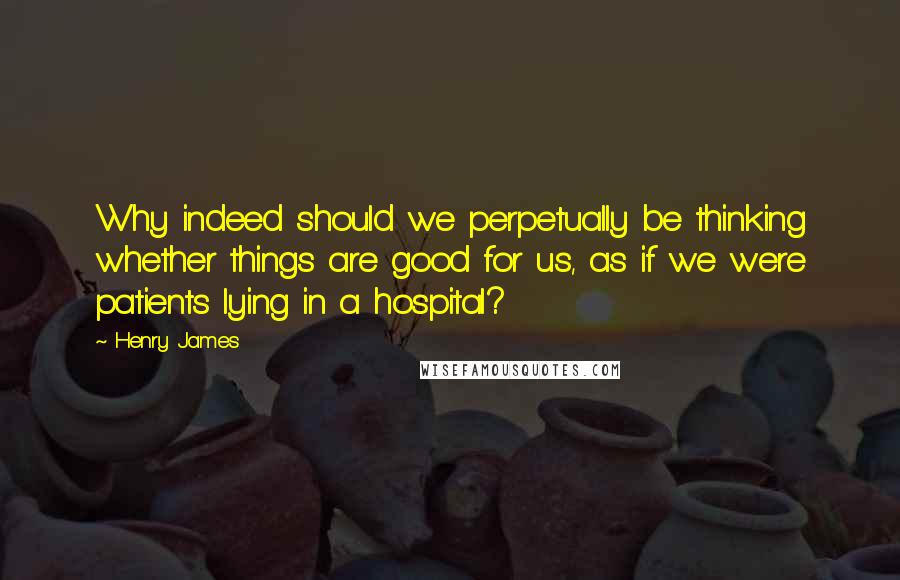 Henry James Quotes: Why indeed should we perpetually be thinking whether things are good for us, as if we were patients lying in a hospital?