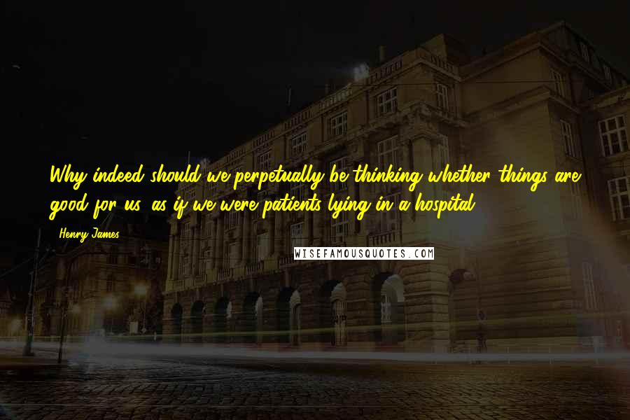 Henry James Quotes: Why indeed should we perpetually be thinking whether things are good for us, as if we were patients lying in a hospital?