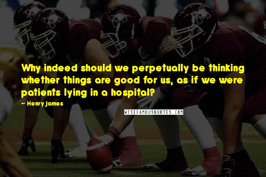 Henry James Quotes: Why indeed should we perpetually be thinking whether things are good for us, as if we were patients lying in a hospital?