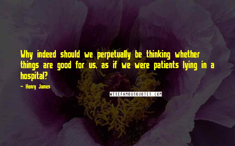 Henry James Quotes: Why indeed should we perpetually be thinking whether things are good for us, as if we were patients lying in a hospital?