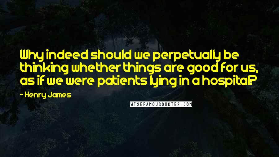 Henry James Quotes: Why indeed should we perpetually be thinking whether things are good for us, as if we were patients lying in a hospital?