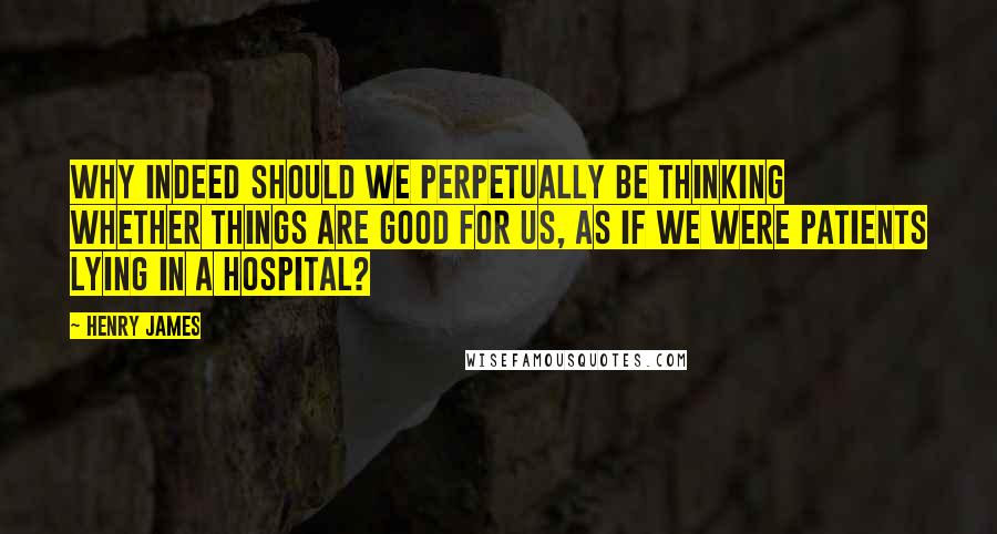 Henry James Quotes: Why indeed should we perpetually be thinking whether things are good for us, as if we were patients lying in a hospital?