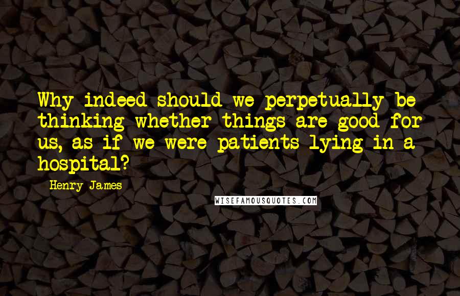 Henry James Quotes: Why indeed should we perpetually be thinking whether things are good for us, as if we were patients lying in a hospital?