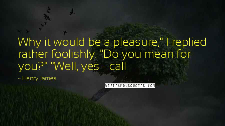 Henry James Quotes: Why it would be a pleasure," I replied rather foolishly. "Do you mean for you?" "Well, yes - call