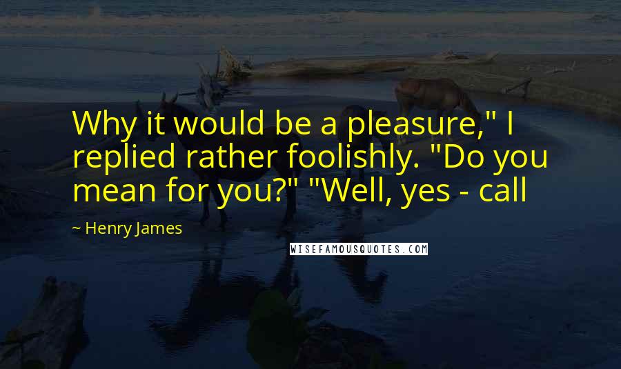 Henry James Quotes: Why it would be a pleasure," I replied rather foolishly. "Do you mean for you?" "Well, yes - call