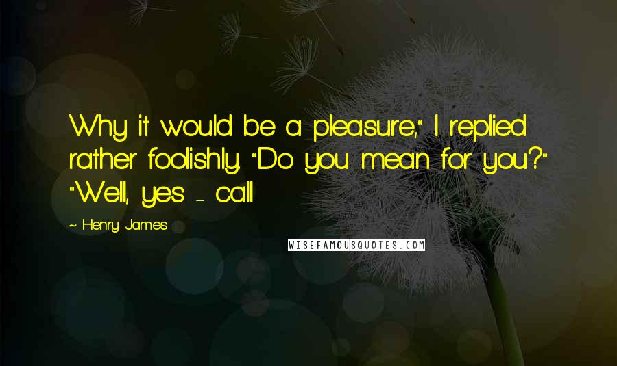 Henry James Quotes: Why it would be a pleasure," I replied rather foolishly. "Do you mean for you?" "Well, yes - call