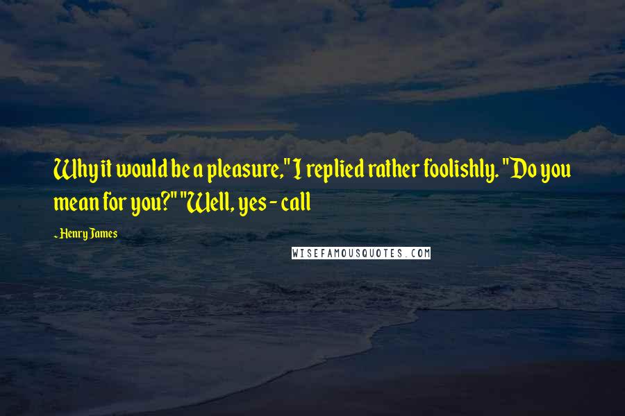 Henry James Quotes: Why it would be a pleasure," I replied rather foolishly. "Do you mean for you?" "Well, yes - call