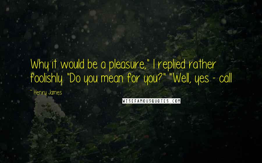 Henry James Quotes: Why it would be a pleasure," I replied rather foolishly. "Do you mean for you?" "Well, yes - call