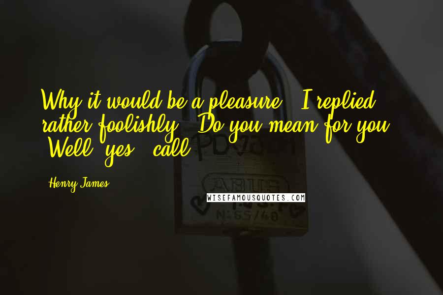 Henry James Quotes: Why it would be a pleasure," I replied rather foolishly. "Do you mean for you?" "Well, yes - call