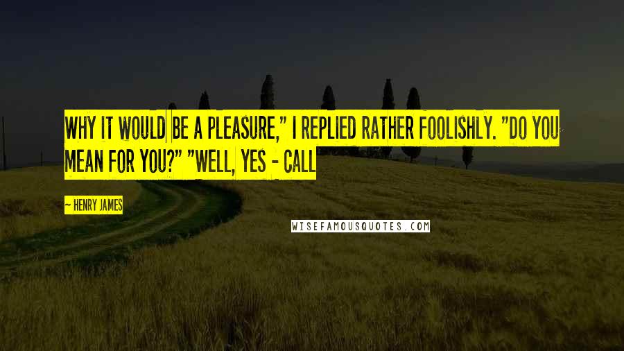 Henry James Quotes: Why it would be a pleasure," I replied rather foolishly. "Do you mean for you?" "Well, yes - call