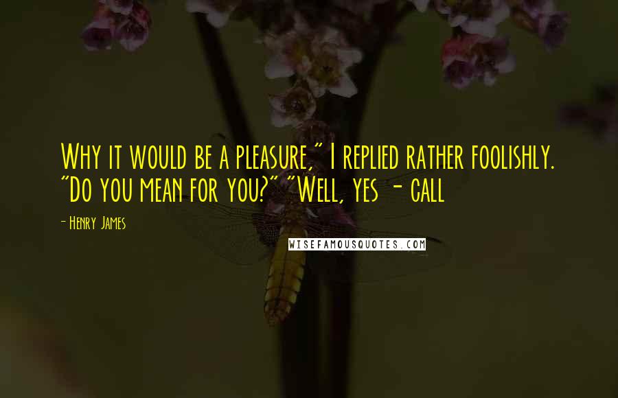 Henry James Quotes: Why it would be a pleasure," I replied rather foolishly. "Do you mean for you?" "Well, yes - call