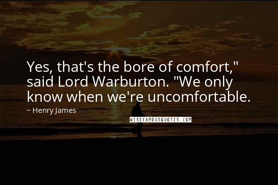 Henry James Quotes: Yes, that's the bore of comfort," said Lord Warburton. "We only know when we're uncomfortable.
