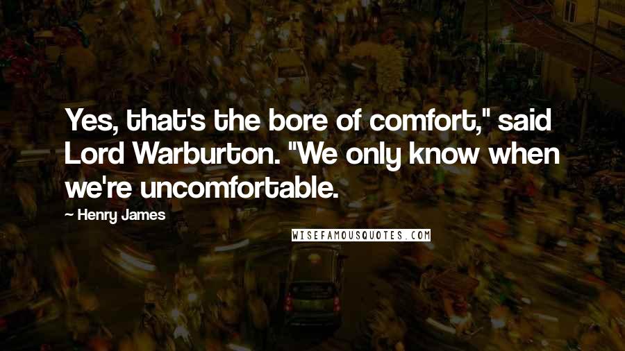 Henry James Quotes: Yes, that's the bore of comfort," said Lord Warburton. "We only know when we're uncomfortable.