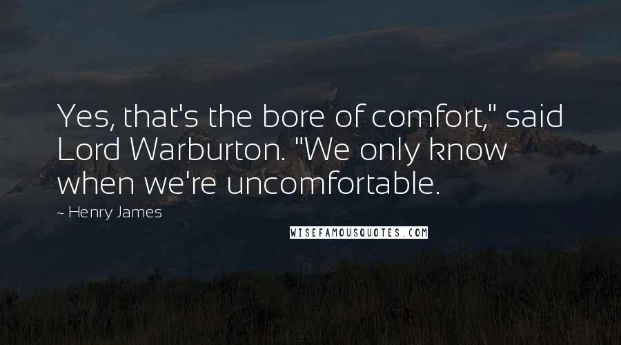 Henry James Quotes: Yes, that's the bore of comfort," said Lord Warburton. "We only know when we're uncomfortable.