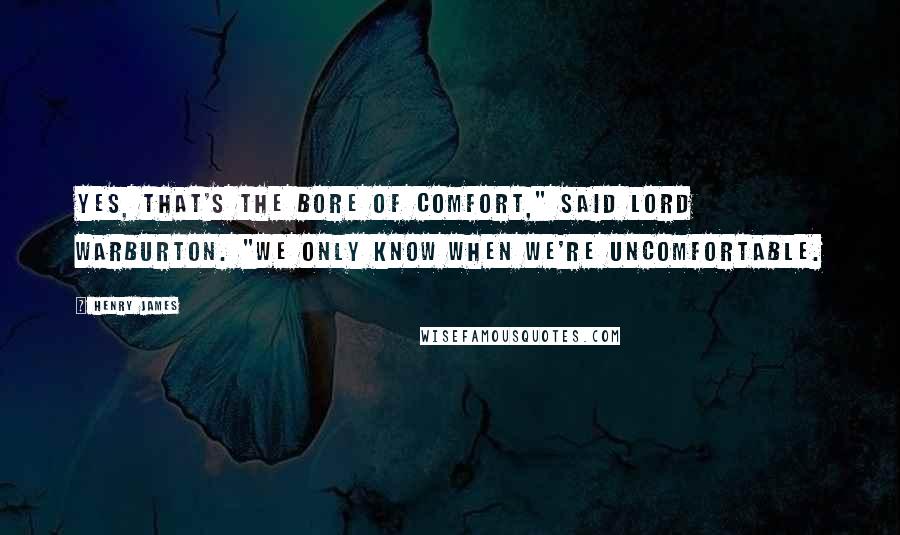 Henry James Quotes: Yes, that's the bore of comfort," said Lord Warburton. "We only know when we're uncomfortable.