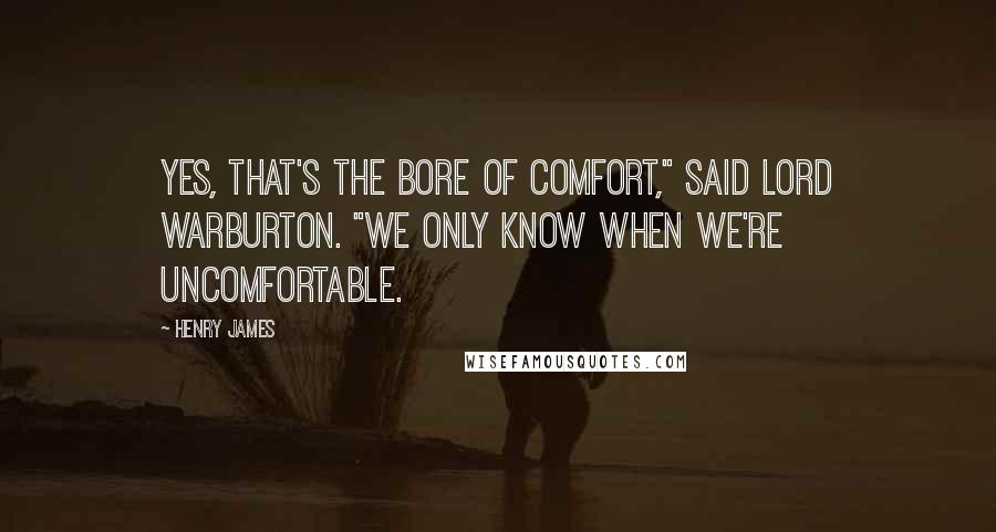 Henry James Quotes: Yes, that's the bore of comfort," said Lord Warburton. "We only know when we're uncomfortable.