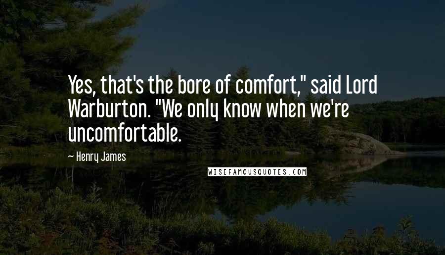 Henry James Quotes: Yes, that's the bore of comfort," said Lord Warburton. "We only know when we're uncomfortable.
