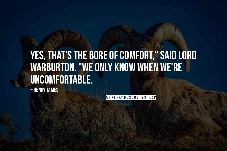 Henry James Quotes: Yes, that's the bore of comfort," said Lord Warburton. "We only know when we're uncomfortable.
