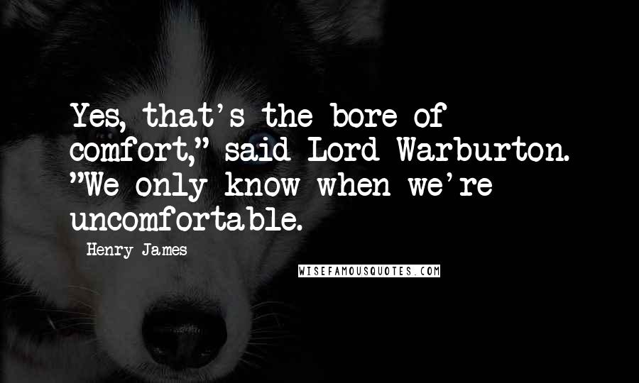 Henry James Quotes: Yes, that's the bore of comfort," said Lord Warburton. "We only know when we're uncomfortable.