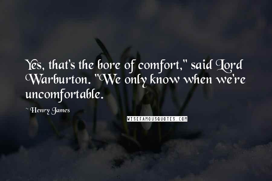 Henry James Quotes: Yes, that's the bore of comfort," said Lord Warburton. "We only know when we're uncomfortable.