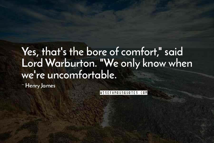 Henry James Quotes: Yes, that's the bore of comfort," said Lord Warburton. "We only know when we're uncomfortable.