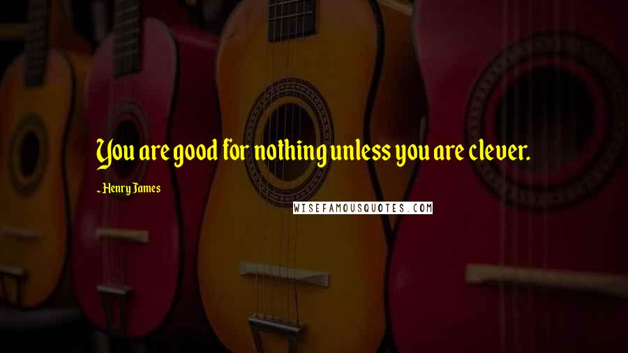 Henry James Quotes: You are good for nothing unless you are clever.