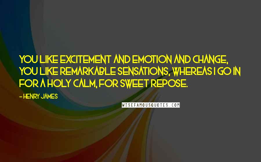 Henry James Quotes: You like excitement and emotion and change, you like remarkable sensations, whereas I go in for a holy calm, for sweet repose.