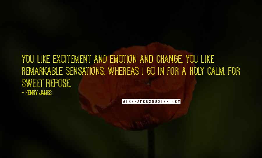 Henry James Quotes: You like excitement and emotion and change, you like remarkable sensations, whereas I go in for a holy calm, for sweet repose.