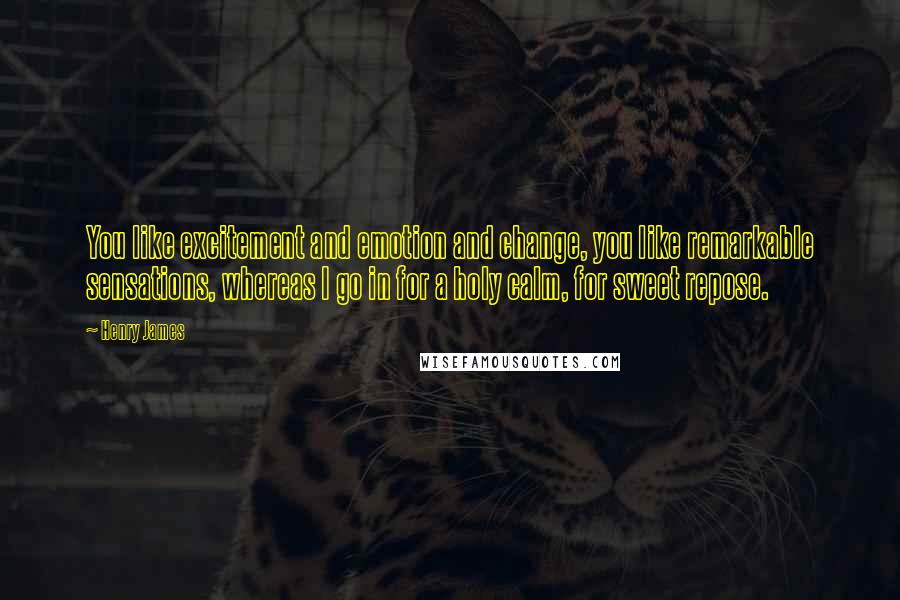 Henry James Quotes: You like excitement and emotion and change, you like remarkable sensations, whereas I go in for a holy calm, for sweet repose.