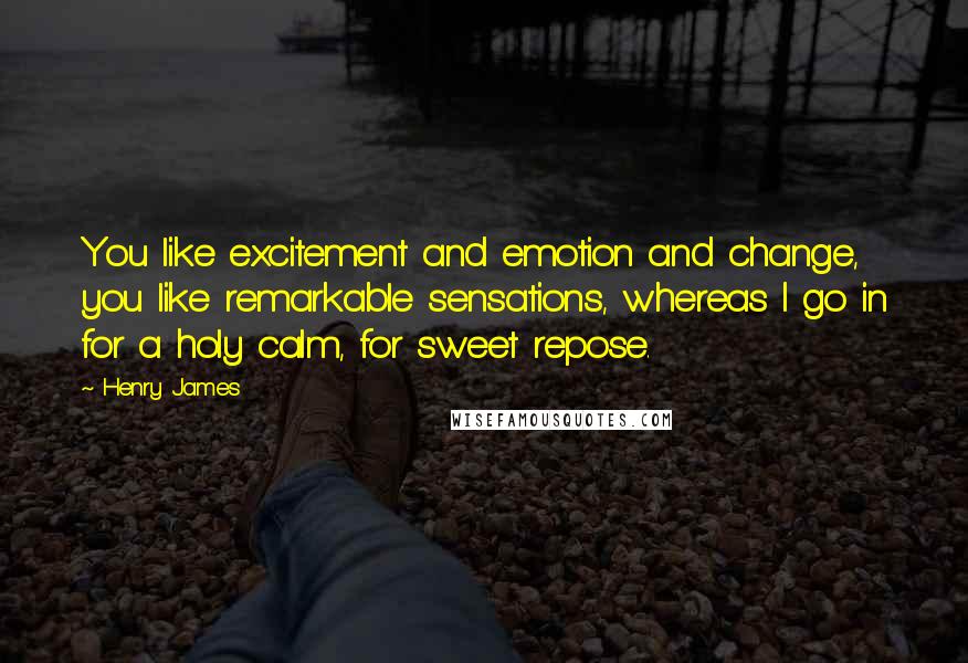 Henry James Quotes: You like excitement and emotion and change, you like remarkable sensations, whereas I go in for a holy calm, for sweet repose.