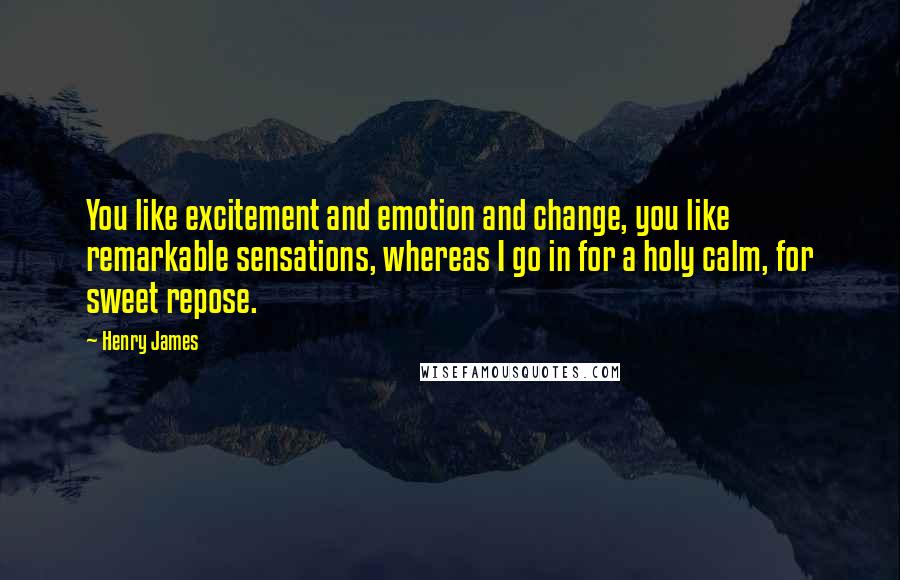 Henry James Quotes: You like excitement and emotion and change, you like remarkable sensations, whereas I go in for a holy calm, for sweet repose.