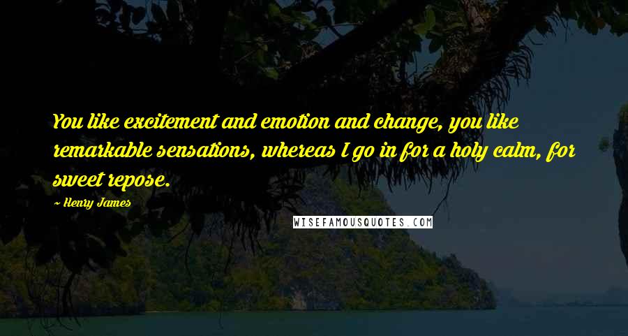 Henry James Quotes: You like excitement and emotion and change, you like remarkable sensations, whereas I go in for a holy calm, for sweet repose.